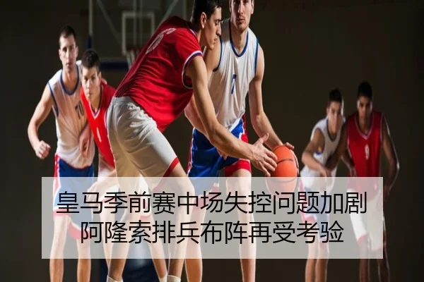 皇马季前赛中场失控问题加剧 阿隆索排兵布阵再受考验