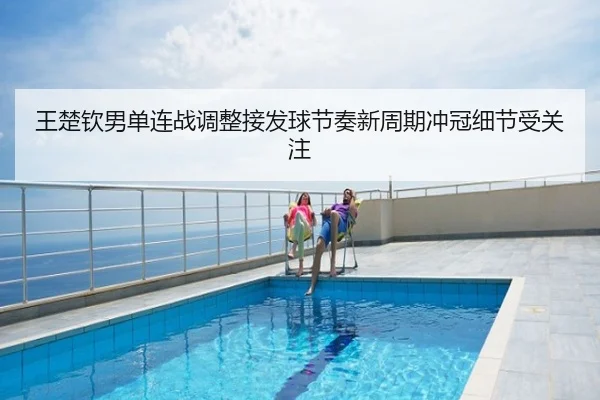 王楚钦男单连战调整接发球节奏新周期冲冠细节受关注