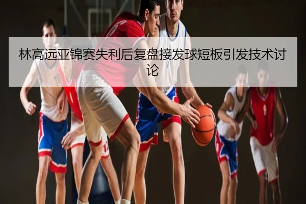 林高远亚锦赛失利后复盘接发球短板引发技术讨论