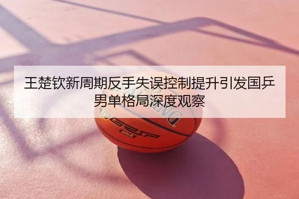 王楚钦新周期反手失误控制提升引发国乒男单格局深度观察