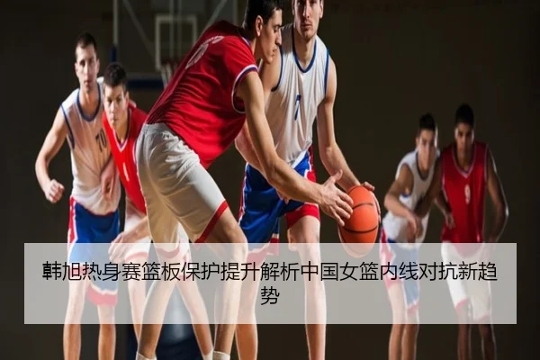 韩旭热身赛篮板保护提升解析中国女篮内线对抗新趋势